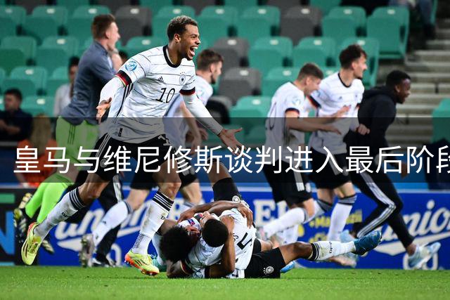皇马与维尼修斯谈判进入最后阶段，2200万欧元报价成关键